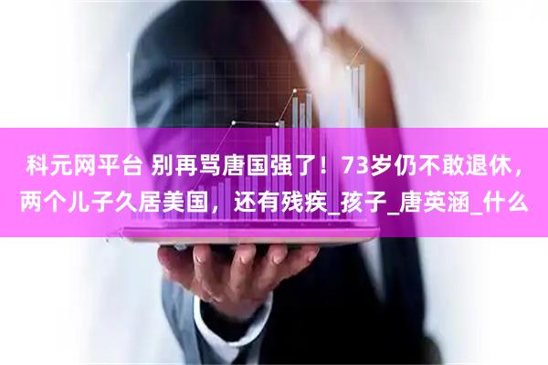 科元网平台 别再骂唐国强了！73岁仍不敢退休，两个儿子久居美国，还有残疾_孩子_唐英涵_什么