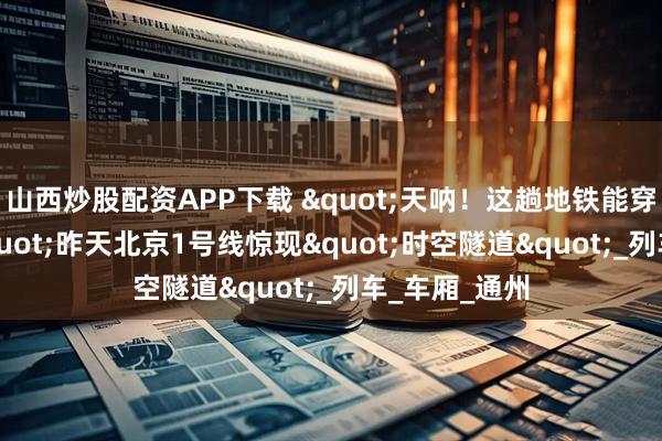 山西炒股配资APP下载 "天呐！这趟地铁能穿越53年！"昨天北京1号线惊现"时空隧道"_列车_车厢_通州