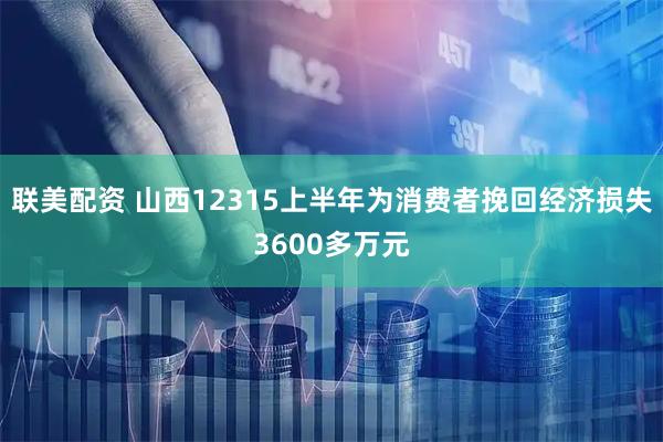 联美配资 山西12315上半年为消费者挽回经济损失3600多万元