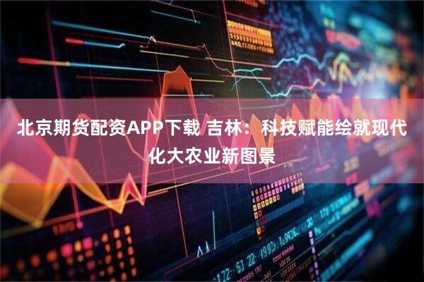 北京期货配资APP下载 吉林：科技赋能绘就现代化大农业新图景