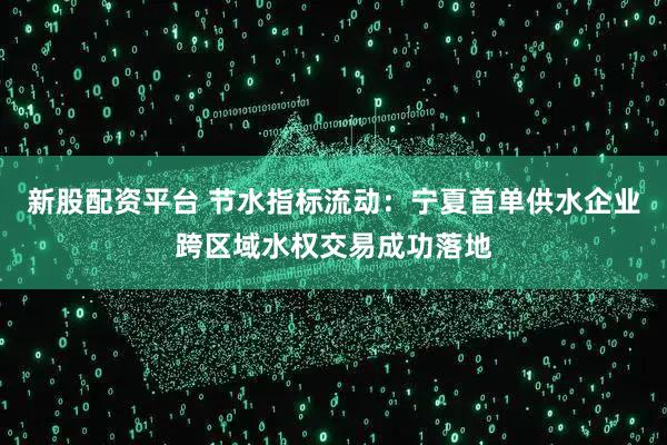 新股配资平台 节水指标流动：宁夏首单供水企业跨区域水权交易成功落地