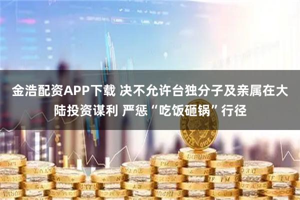 金浩配资APP下载 决不允许台独分子及亲属在大陆投资谋利 严惩“吃饭砸锅”行径