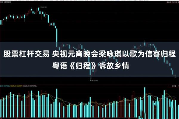 股票杠杆交易 央视元宵晚会梁咏琪以歌为信寄归程 粤语《归程》诉故乡情